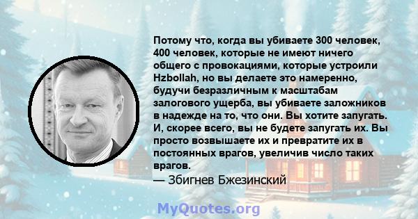 Потому что, когда вы убиваете 300 человек, 400 человек, которые не имеют ничего общего с провокациями, которые устроили Hzbollah, но вы делаете это намеренно, будучи безразличным к масштабам залогового ущерба, вы