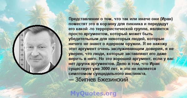 Представление о том, что так или иначе они (Иран) поместят это в корзину для пикника и передадут его какой -то террористической группе, является просто аргументом, который может быть убедительным для некоторых людей,