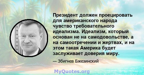 Президент должен проецировать для американского народа чувство требовательного идеализма. Идеализм, который основан не на самодовольстве, а на самоотречении и жертвах, и на этом такая Америка будет заслуживает доверия