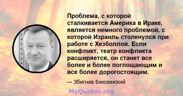 Проблема, с которой сталкивается Америка в Ираке, является немного проблемой, с которой Израиль столкнулся при работе с Хезболлой. Если конфликт, театр конфликта расширяется, он станет все более и более поглощающим и