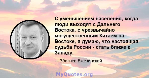 С уменьшением населения, когда люди выходят с Дальнего Востока, с чрезвычайно могущественным Китаем на Востоке, я думаю, что настоящая судьба России - стать ближе к Западу.