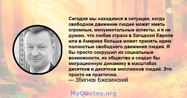 Сегодня мы находимся в ситуации, когда свободное движение людей может иметь огромные, монументальные аспекты, и я не думаю, что любая страна в Западной Европе или в Америке больше может принять идею полностью свободного 