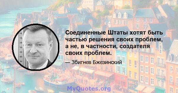 Соединенные Штаты хотят быть частью решения своих проблем, а не, в частности, создателя своих проблем.