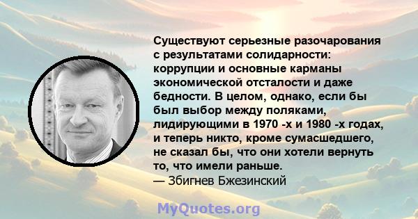 Существуют серьезные разочарования с результатами солидарности: коррупции и основные карманы экономической отсталости и даже бедности. В целом, однако, если бы был выбор между поляками, лидирующими в 1970 -х и 1980 -х