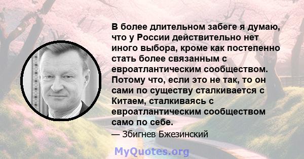 В более длительном забеге я думаю, что у России действительно нет иного выбора, кроме как постепенно стать более связанным с евроатлантическим сообществом. Потому что, если это не так, то он сами по существу