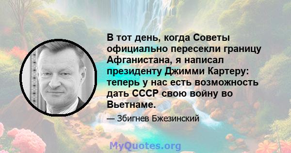 В тот день, когда Советы официально пересекли границу Афганистана, я написал президенту Джимми Картеру: теперь у нас есть возможность дать СССР свою войну во Вьетнаме.