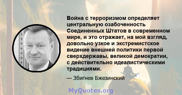 Война с терроризмом определяет центральную озабоченность Соединенных Штатов в современном мире, и это отражает, на мой взгляд, довольно узкое и экстремистское видение внешней политики первой сверхдержавы, великой