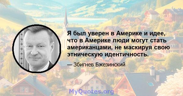 Я был уверен в Америке и идее, что в Америке люди могут стать американцами, не маскируя свою этническую идентичность.