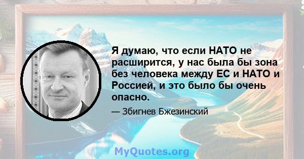 Я думаю, что если НАТО не расширится, у нас была бы зона без человека между ЕС и НАТО и Россией, и это было бы очень опасно.