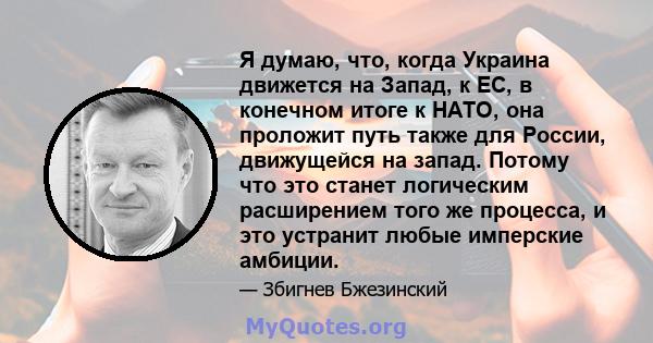 Я думаю, что, когда Украина движется на Запад, к ЕС, в конечном итоге к НАТО, она проложит путь также для России, движущейся на запад. Потому что это станет логическим расширением того же процесса, и это устранит любые