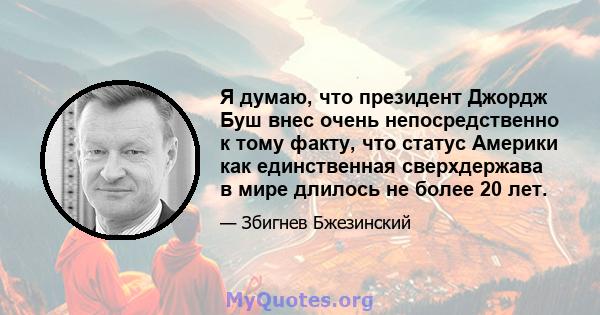 Я думаю, что президент Джордж Буш внес очень непосредственно к тому факту, что статус Америки как единственная сверхдержава в мире длилось не более 20 лет.