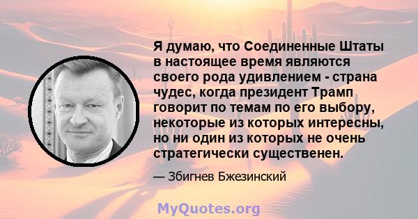 Я думаю, что Соединенные Штаты в настоящее время являются своего рода удивлением - страна чудес, когда президент Трамп говорит по темам по его выбору, некоторые из которых интересны, но ни один из которых не очень