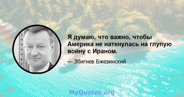 Я думаю, что важно, чтобы Америка не наткнулась на глупую войну с Ираном.