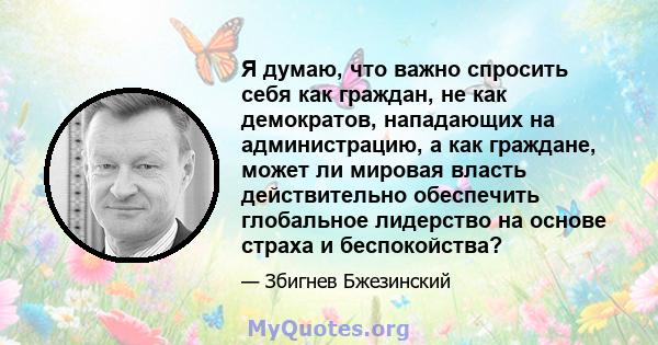 Я думаю, что важно спросить себя как граждан, не как демократов, нападающих на администрацию, а как граждане, может ли мировая власть действительно обеспечить глобальное лидерство на основе страха и беспокойства?