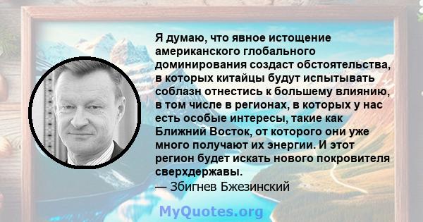 Я думаю, что явное истощение американского глобального доминирования создаст обстоятельства, в которых китайцы будут испытывать соблазн отнестись к большему влиянию, в том числе в регионах, в которых у нас есть особые