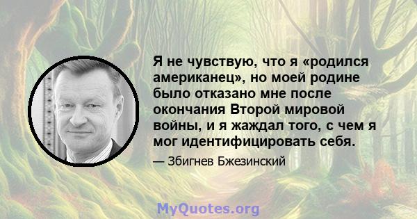 Я не чувствую, что я «родился американец», но моей родине было отказано мне после окончания Второй мировой войны, и я жаждал того, с чем я мог идентифицировать себя.