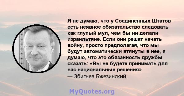 Я не думаю, что у Соединенных Штатов есть неявное обязательство следовать как глупый мул, чем бы ни делали израильтяне. Если они решат начать войну, просто предполагая, что мы будут автоматически втянуты в нее, я думаю, 