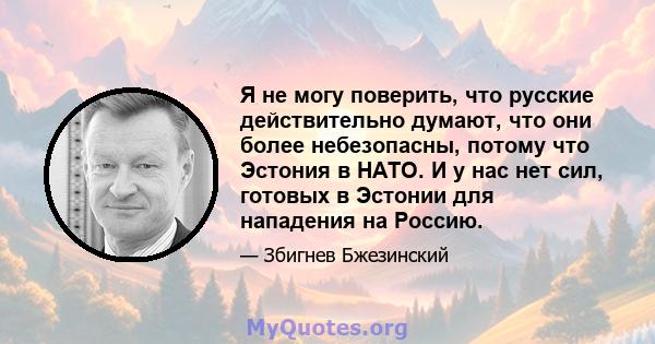 Я не могу поверить, что русские действительно думают, что они более небезопасны, потому что Эстония в НАТО. И у нас нет сил, готовых в Эстонии для нападения на Россию.