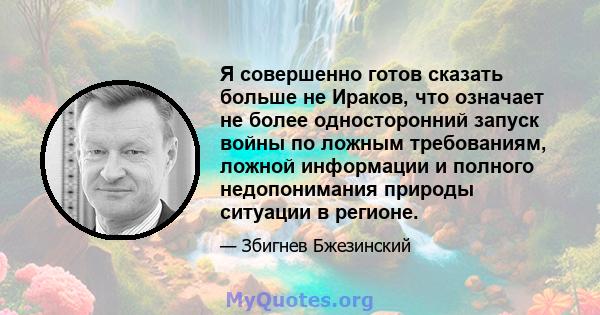 Я совершенно готов сказать больше не Ираков, что означает не более односторонний запуск войны по ложным требованиям, ложной информации и полного недопонимания природы ситуации в регионе.