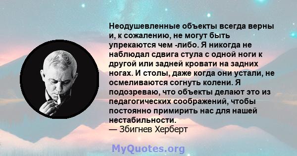 Неодушевленные объекты всегда верны и, к сожалению, не могут быть упрекаются чем -либо. Я никогда не наблюдал сдвига стула с одной ноги к другой или задней кровати на задних ногах. И столы, даже когда они устали, не