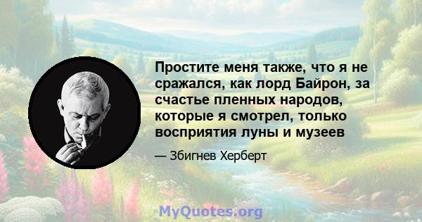 Простите меня также, что я не сражался, как лорд Байрон, за счастье пленных народов, которые я смотрел, только восприятия луны и музеев