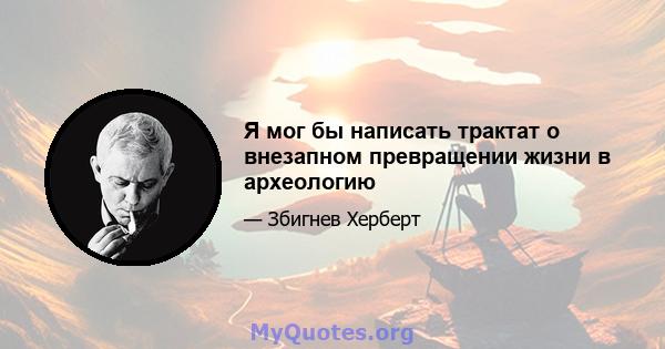 Я мог бы написать трактат о внезапном превращении жизни в археологию