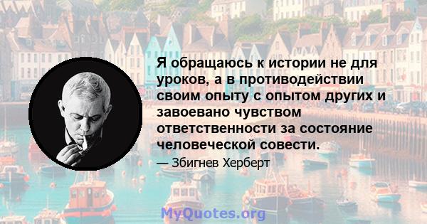 Я обращаюсь к истории не для уроков, а в противодействии своим опыту с опытом других и завоевано чувством ответственности за состояние человеческой совести.