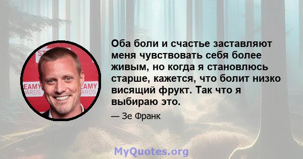 Оба боли и счастье заставляют меня чувствовать себя более живым, но когда я становлюсь старше, кажется, что болит низко висящий фрукт. Так что я выбираю это.