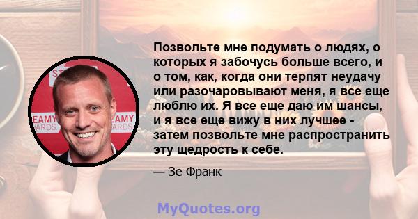 Позвольте мне подумать о людях, о которых я забочусь больше всего, и о том, как, когда они терпят неудачу или разочаровывают меня, я все еще люблю их. Я все еще даю им шансы, и я все еще вижу в них лучшее - затем