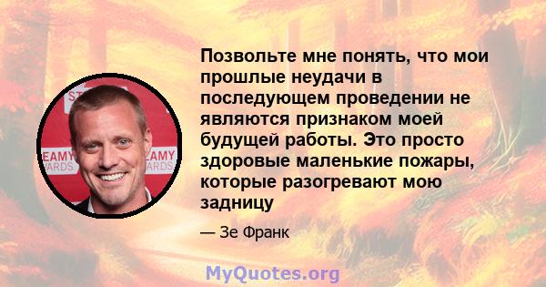 Позвольте мне понять, что мои прошлые неудачи в последующем проведении не являются признаком моей будущей работы. Это просто здоровые маленькие пожары, которые разогревают мою задницу