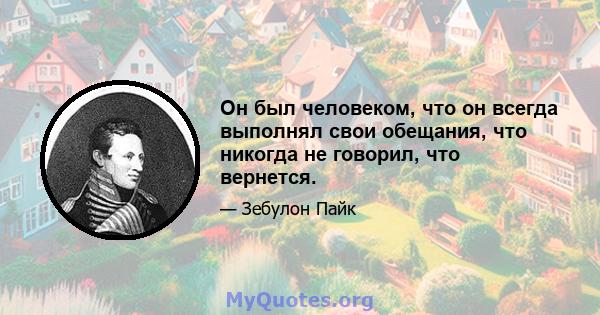 Он был человеком, что он всегда выполнял свои обещания, что никогда не говорил, что вернется.