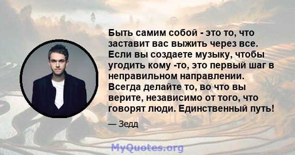 Быть самим собой - это то, что заставит вас выжить через все. Если вы создаете музыку, чтобы угодить кому -то, это первый шаг в неправильном направлении. Всегда делайте то, во что вы верите, независимо от того, что