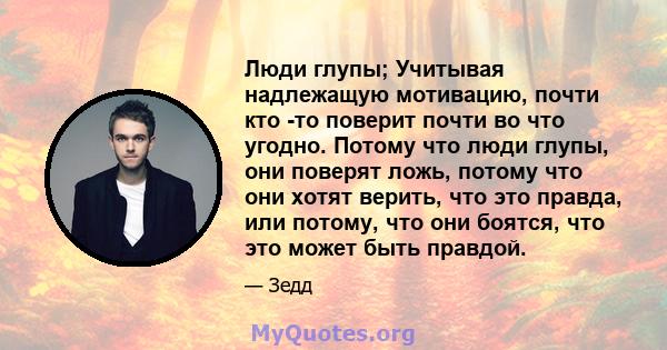 Люди глупы; Учитывая надлежащую мотивацию, почти кто -то поверит почти во что угодно. Потому что люди глупы, они поверят ложь, потому что они хотят верить, что это правда, или потому, что они боятся, что это может быть