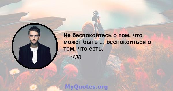 Не беспокойтесь о том, что может быть ... беспокоиться о том, что есть.