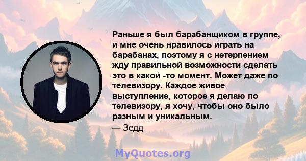 Раньше я был барабанщиком в группе, и мне очень нравилось играть на барабанах, поэтому я с нетерпением жду правильной возможности сделать это в какой -то момент. Может даже по телевизору. Каждое живое выступление,