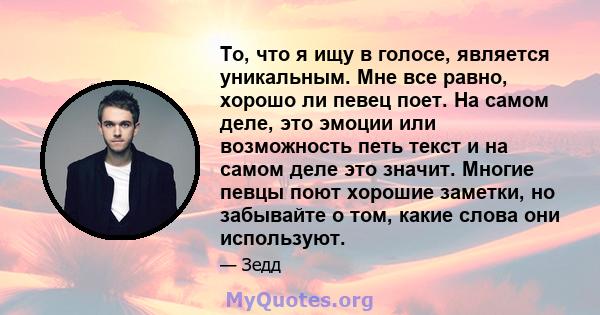 То, что я ищу в голосе, является уникальным. Мне все равно, хорошо ли певец поет. На самом деле, это эмоции или возможность петь текст и на самом деле это значит. Многие певцы поют хорошие заметки, но забывайте о том,