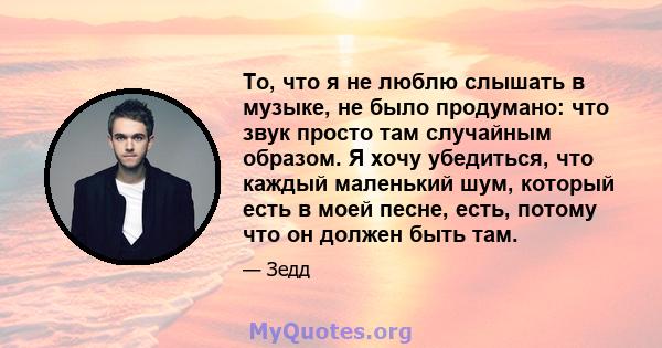 То, что я не люблю слышать в музыке, не было продумано: что звук просто там случайным образом. Я хочу убедиться, что каждый маленький шум, который есть в моей песне, есть, потому что он должен быть там.