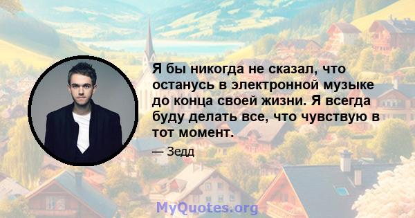 Я бы никогда не сказал, что останусь в электронной музыке до конца своей жизни. Я всегда буду делать все, что чувствую в тот момент.