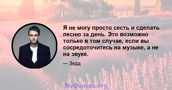 Я не могу просто сесть и сделать песню за день. Это возможно только в том случае, если вы сосредоточитесь на музыке, а не на звуке.