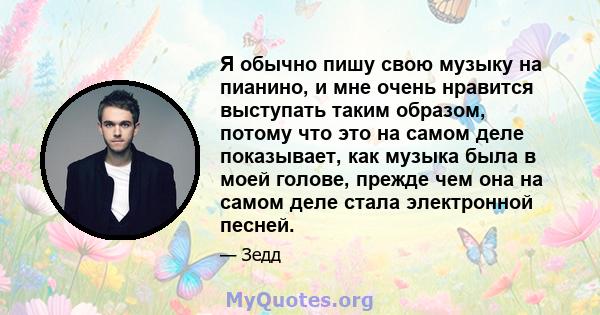 Я обычно пишу свою музыку на пианино, и мне очень нравится выступать таким образом, потому что это на самом деле показывает, как музыка была в моей голове, прежде чем она на самом деле стала электронной песней.