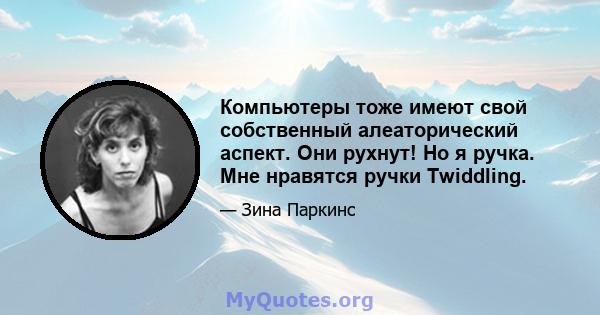 Компьютеры тоже имеют свой собственный алеаторический аспект. Они рухнут! Но я ручка. Мне нравятся ручки Twiddling.