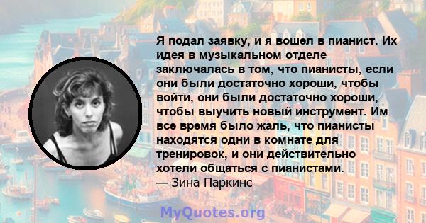 Я подал заявку, и я вошел в пианист. Их идея в музыкальном отделе заключалась в том, что пианисты, если они были достаточно хороши, чтобы войти, они были достаточно хороши, чтобы выучить новый инструмент. Им все время