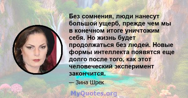 Без сомнения, люди нанесут большой ущерб, прежде чем мы в конечном итоге уничтожим себя. Но жизнь будет продолжаться без людей. Новые формы интеллекта появятся еще долго после того, как этот человеческий эксперимент