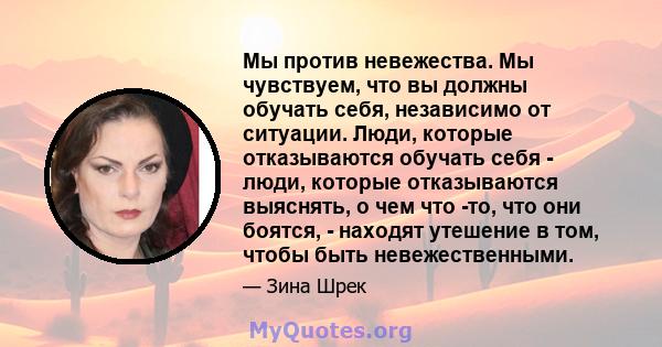 Мы против невежества. Мы чувствуем, что вы должны обучать себя, независимо от ситуации. Люди, которые отказываются обучать себя - люди, которые отказываются выяснять, о чем что -то, что они боятся, - находят утешение в