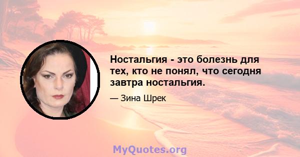 Ностальгия - это болезнь для тех, кто не понял, что сегодня завтра ностальгия.