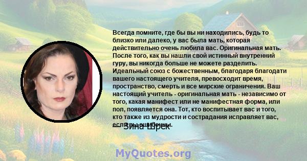 Всегда помните, где бы вы ни находились, будь то близко или далеко, у вас была мать, которая действительно очень любила вас. Оригинальная мать. После того, как вы нашли свой истинный внутренний гуру, вы никогда больше