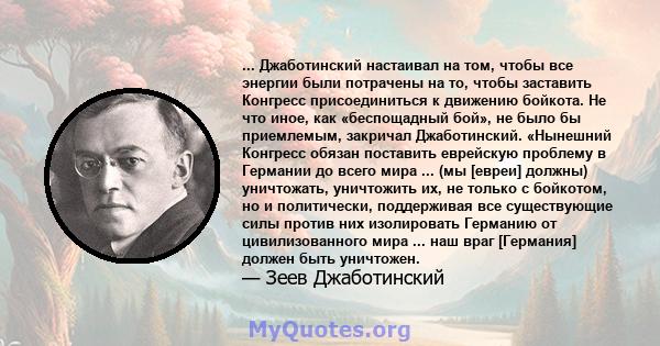 ... Джаботинский настаивал на том, чтобы все энергии были потрачены на то, чтобы заставить Конгресс присоединиться к движению бойкота. Не что иное, как «беспощадный бой», не было бы приемлемым, закричал Джаботинский.