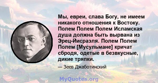 Мы, евреи, слава Богу, не имеем никакого отношения к Востоку. Полем Полем Полем Исламская душа должна быть вырвана из Эрец-Йисраэля. Полем Полем Полем [Мусульмане] кричат ​​сбродя, одетые в безвкусные, дикие тряпки.