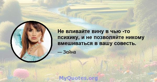 Не вливайте вину в чью -то психику, и не позволяйте никому вмешиваться в вашу совесть.