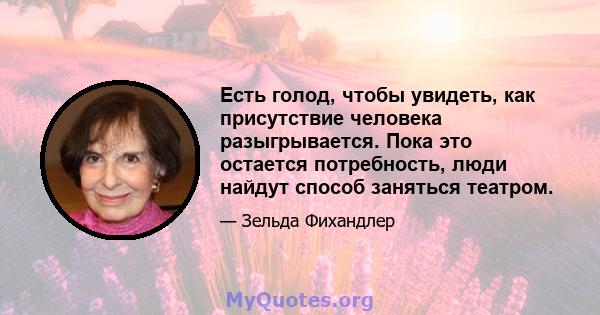 Есть голод, чтобы увидеть, как присутствие человека разыгрывается. Пока это остается потребность, люди найдут способ заняться театром.